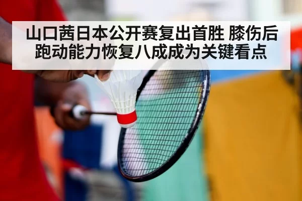 山口茜日本公开赛复出首胜 膝伤后跑动能力恢复八成成为关键看点