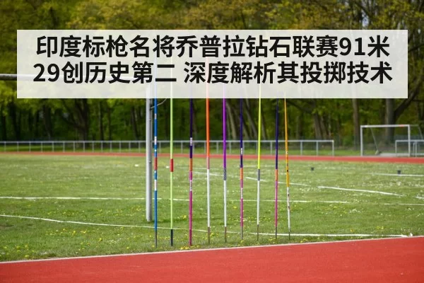 印度标枪名将乔普拉钻石联赛91米29创历史第二 深度解析其投掷技术