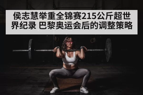 侯志慧举重全锦赛215公斤超世界纪录 巴黎奥运会后的调整策略